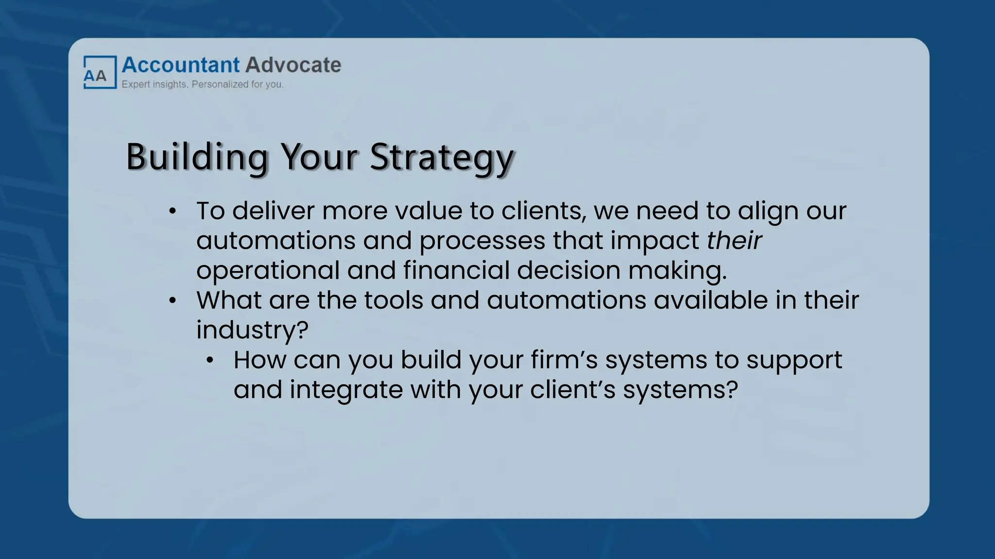 Building Your Strategy
• To deliver more value to clients, we need to align our
automations and processes that impact their
operational and financial decision making.
• What are the tools and automations available in their
industry?
• How can you build your firm’s systems to support
and integrate with your client’s systems?
 