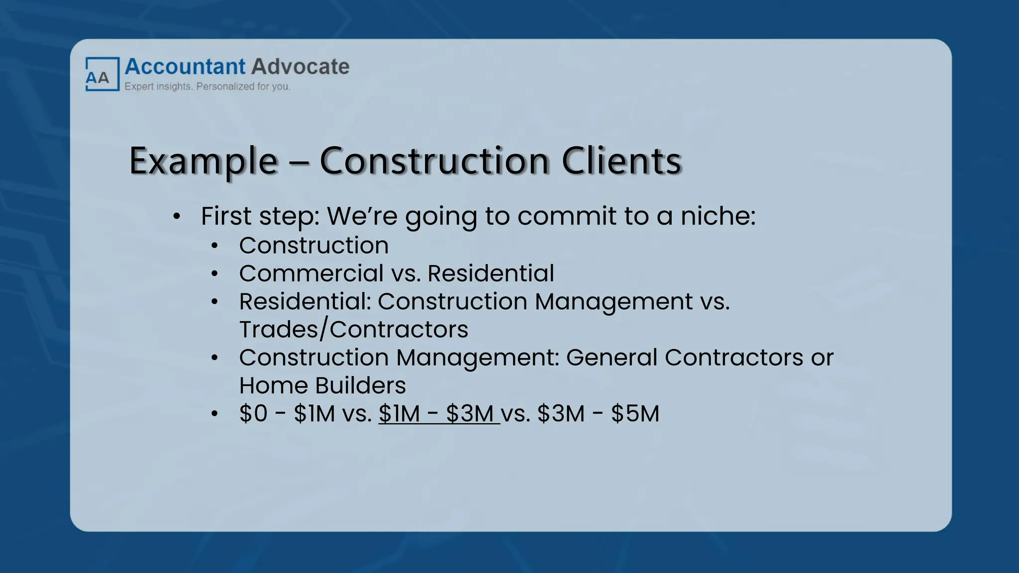 Example – Construction Clients
• First step: We’re going to commit to a niche:
• Construction
• Commercial vs. Residential
• Residential: Construction Management vs.
Trades/Contractors
• Construction Management: General Contractors or
Home Builders
• $0 - $1M vs. $1M - $3M vs. $3M - $5M
 