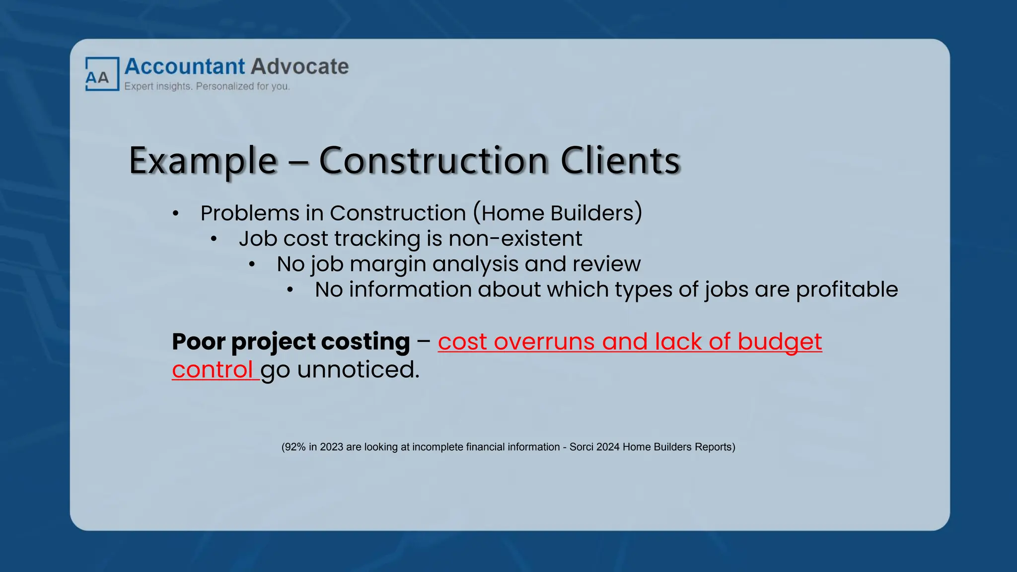 Example – Construction Clients
• Problems in Construction (Home Builders)
• Job cost tracking is non-existent
• No job margin analysis and review
• No information about which types of jobs are profitable
Poor project costing – cost overruns and lack of budget
control go unnoticed.
(92% in 2023 are looking at incomplete financial information - Sorci 2024 Home Builders Reports)
 