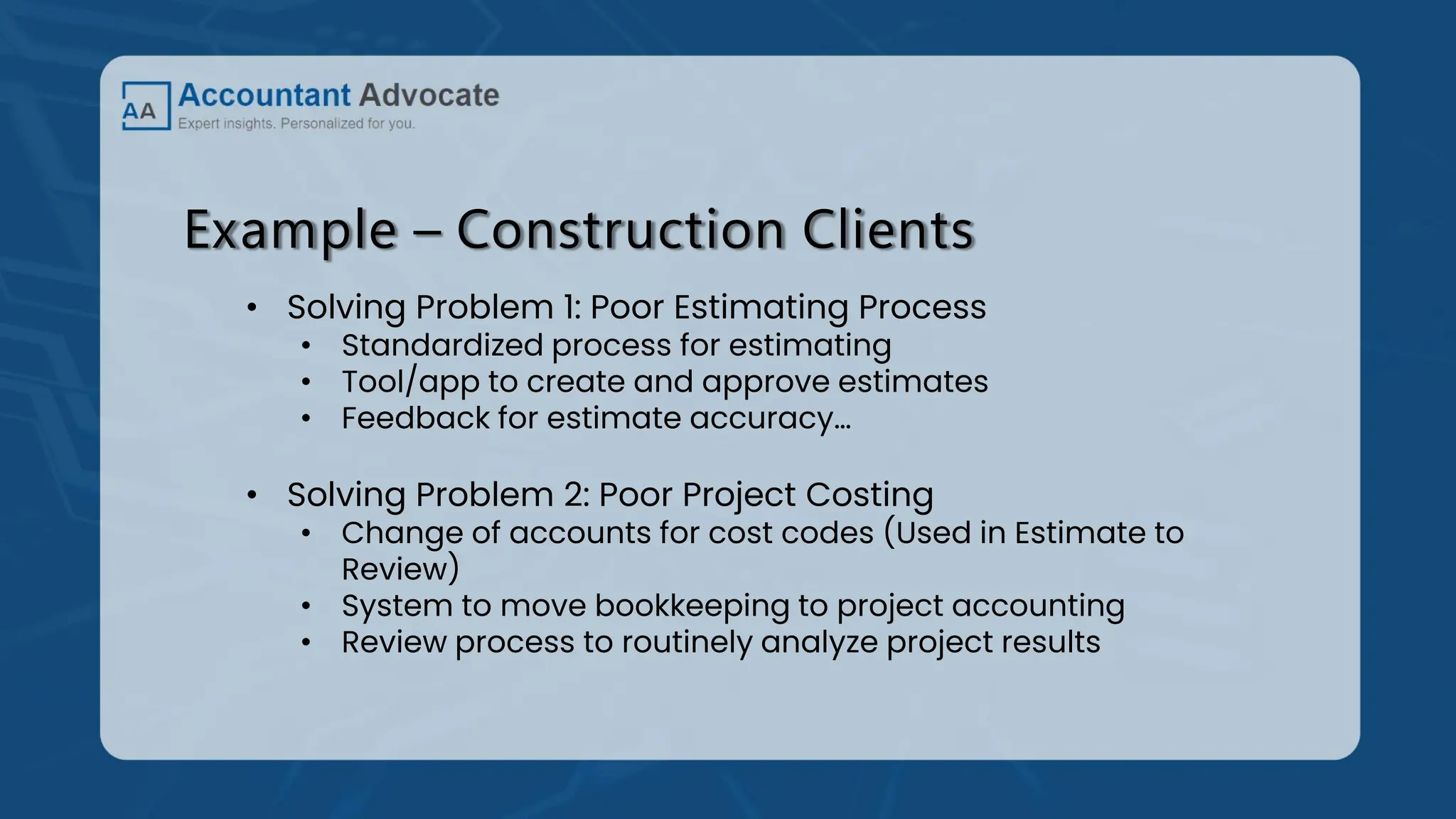 Example – Construction Clients
• Solving Problem 1: Poor Estimating Process
• Standardized process for estimating
• Tool/app to create and approve estimates
• Feedback for estimate accuracy…
• Solving Problem 2: Poor Project Costing
• Change of accounts for cost codes (Used in Estimate to
Review)
• System to move bookkeeping to project accounting
• Review process to routinely analyze project results
 