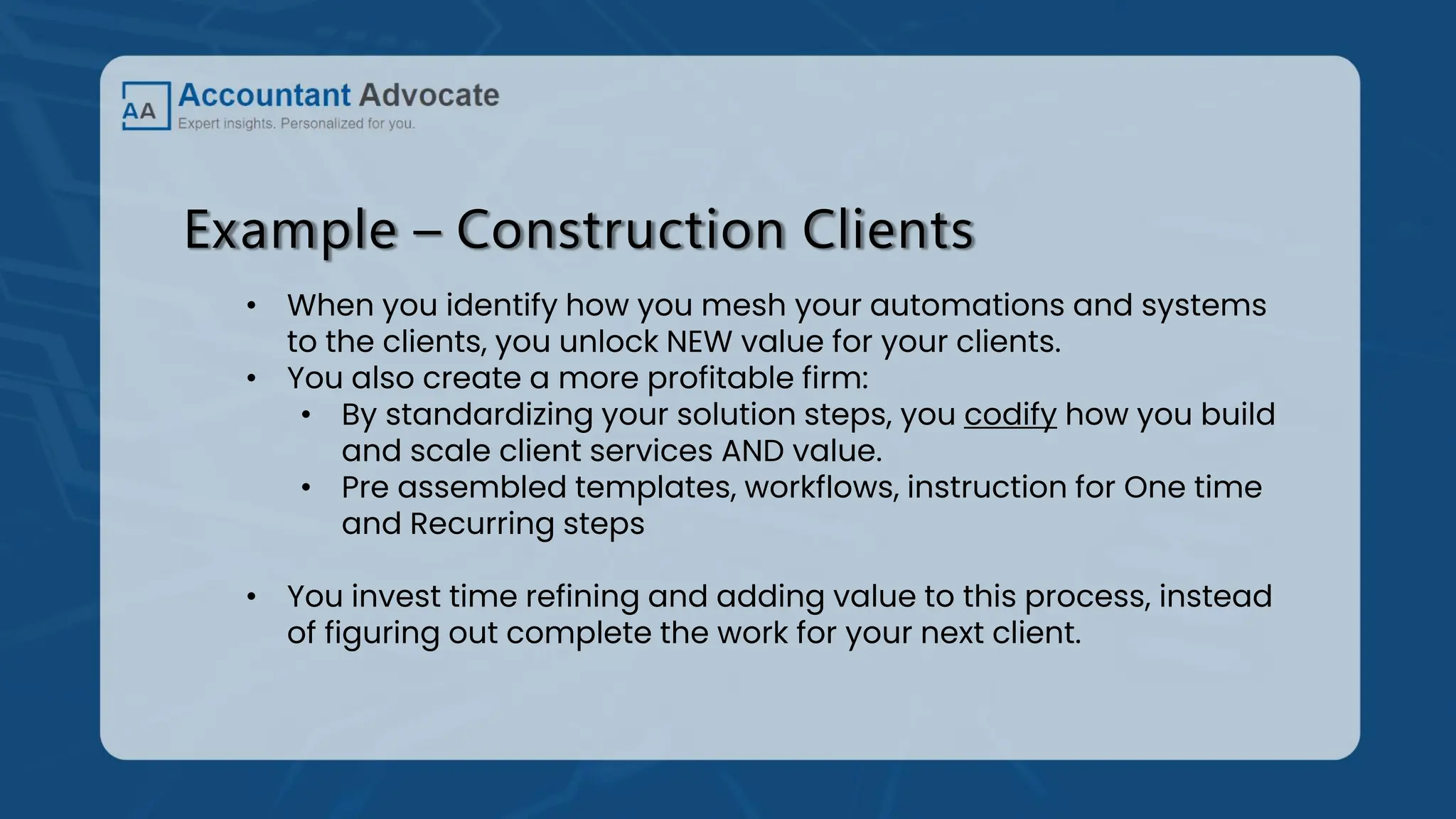 Example – Construction Clients
• When you identify how you mesh your automations and systems
to the clients, you unlock NEW value for your clients.
• You also create a more profitable firm:
• By standardizing your solution steps, you codify how you build
and scale client services AND value.
• Pre assembled templates, workflows, instruction for One time
and Recurring steps
• You invest time refining and adding value to this process, instead
of figuring out complete the work for your next client.
 