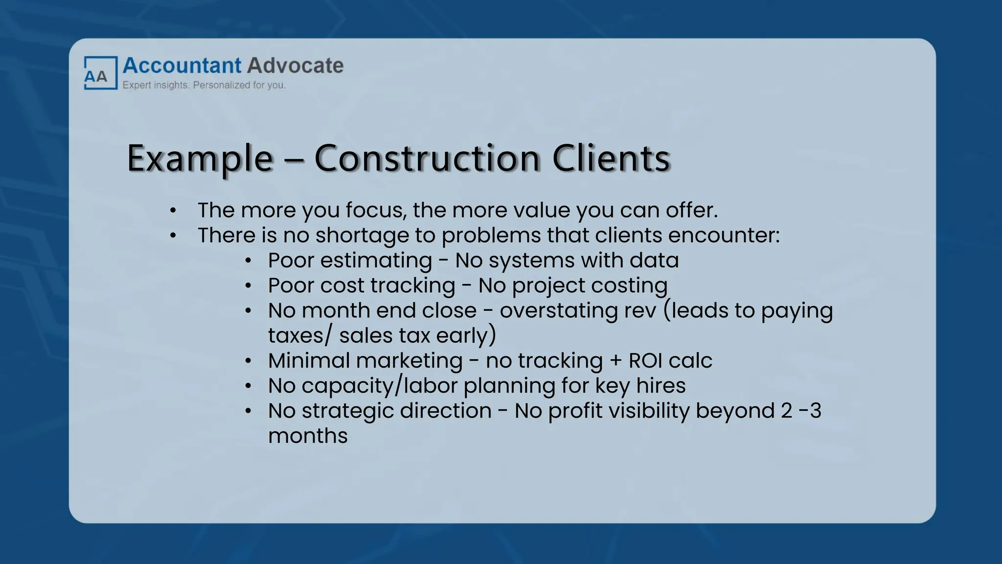 Example – Construction Clients
• The more you focus, the more value you can offer.
• There is no shortage to problems that clients encounter:
• Poor estimating - No systems with data
• Poor cost tracking - No project costing
• No month end close - overstating rev (leads to paying
taxes/ sales tax early)
• Minimal marketing - no tracking + ROI calc
• No capacity/labor planning for key hires
• No strategic direction - No profit visibility beyond 2 -3
months
 
