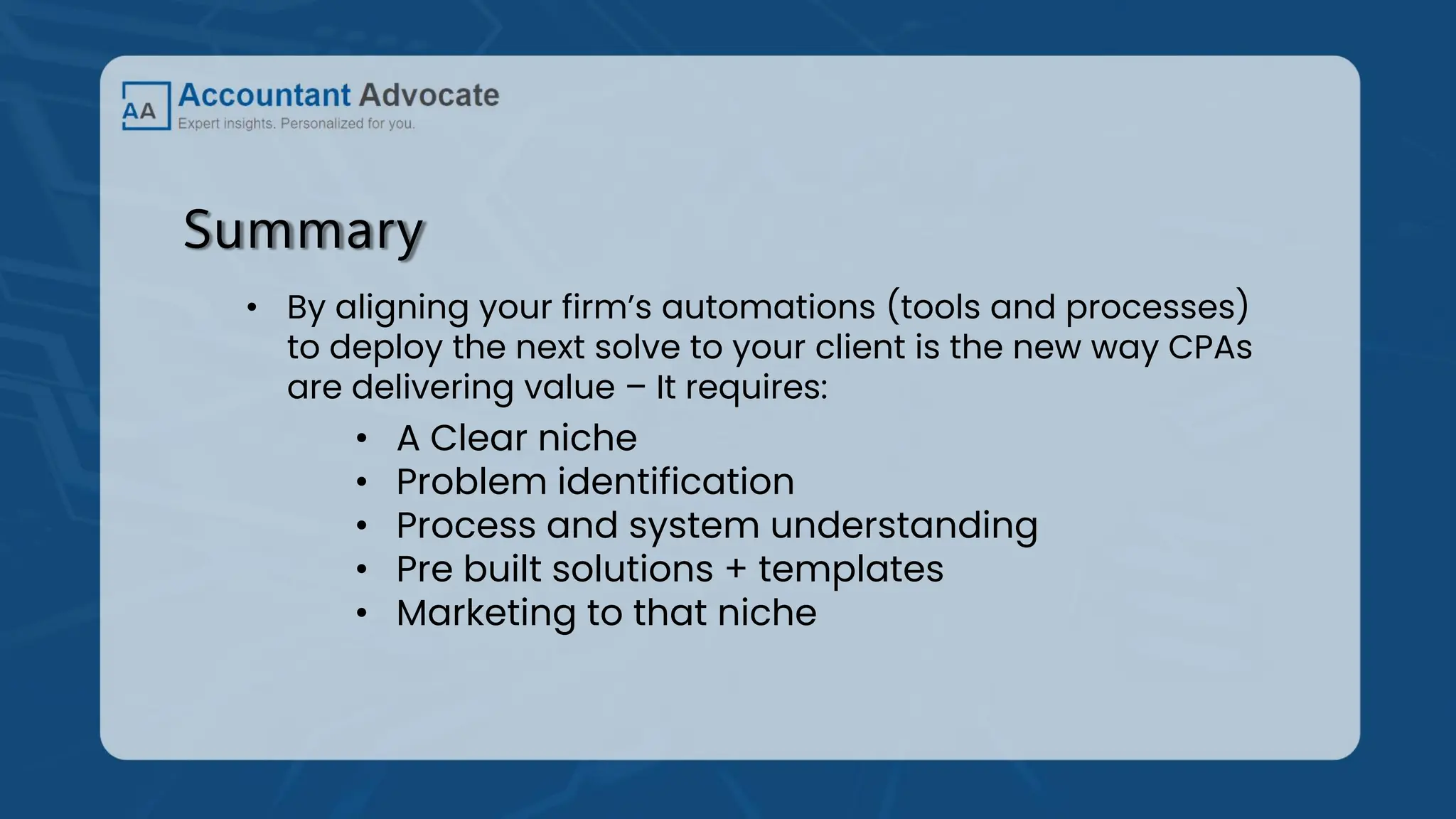 Summary
• By aligning your firm’s automations (tools and processes)
to deploy the next solve to your client is the new way CPAs
are delivering value – It requires:
• A Clear niche
• Problem identification
• Process and system understanding
• Pre built solutions + templates
• Marketing to that niche
 