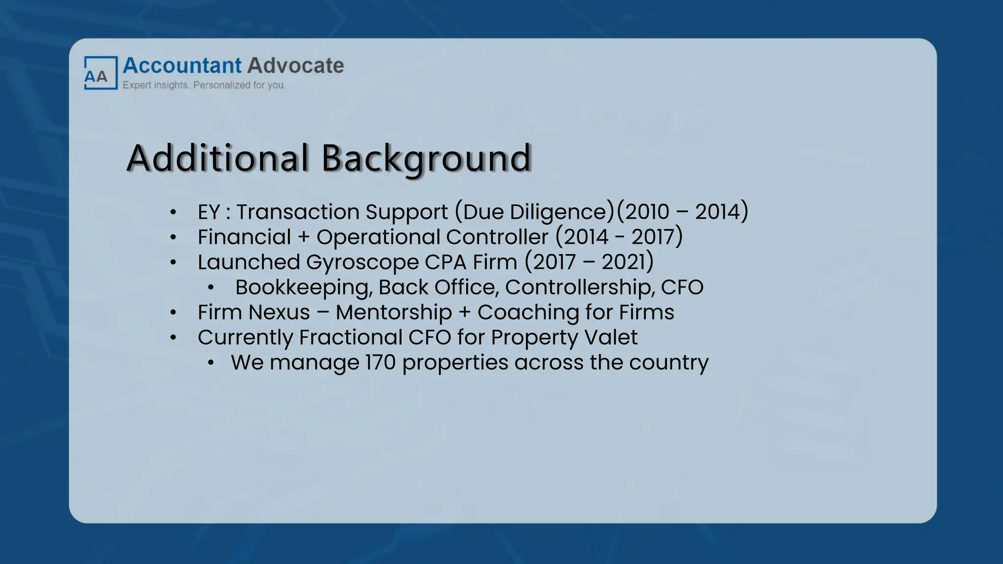 Additional Background
• EY : Transaction Support (Due Diligence)(2010 – 2014)
• Financial + Operational Controller (2014 - 2017)
• Launched Gyroscope CPA Firm (2017 – 2021)
• Bookkeeping, Back Office, Controllership, CFO
• Firm Nexus – Mentorship + Coaching for Firms
• Currently Fractional CFO for Property Valet
• We manage 170 properties across the country
 