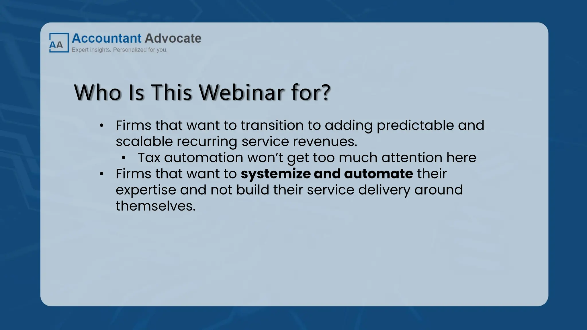 Who Is This Webinar for?
• Firms that want to transition to adding predictable and
scalable recurring service revenues.
• Tax automation won’t get too much attention here
• Firms that want to systemize and automate their
expertise and not build their service delivery around
themselves.
 