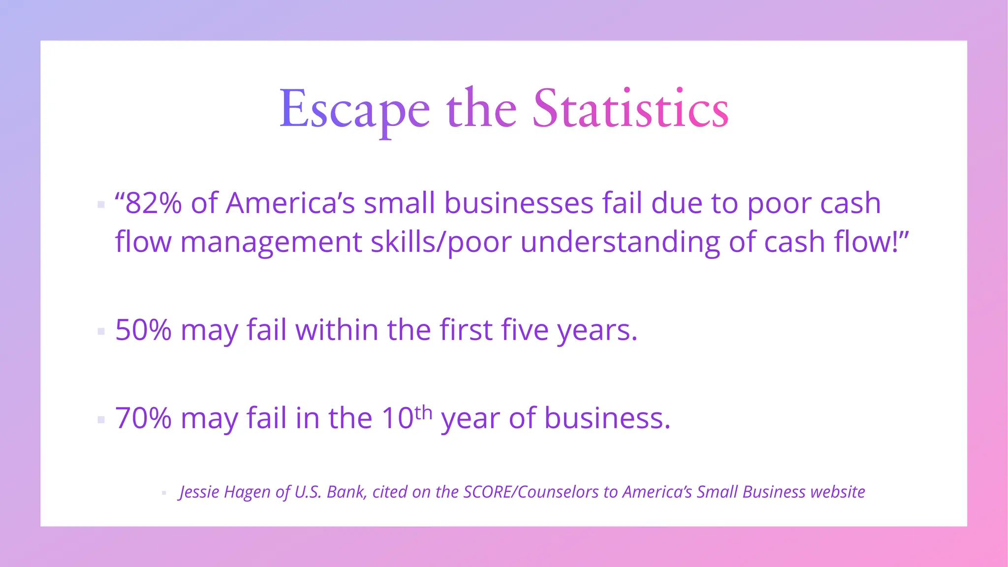 Escape the Statistics
▪ “82% of America’s small businesses fail due to poor cash
flow management skills/poor understanding of cash flow!”
▪ 50% may fail within the first five years.
▪ 70% may fail in the 10th year of business.
▪ Jessie Hagen of U.S. Bank, cited on the SCORE/Counselors to America’s Small Business website
 