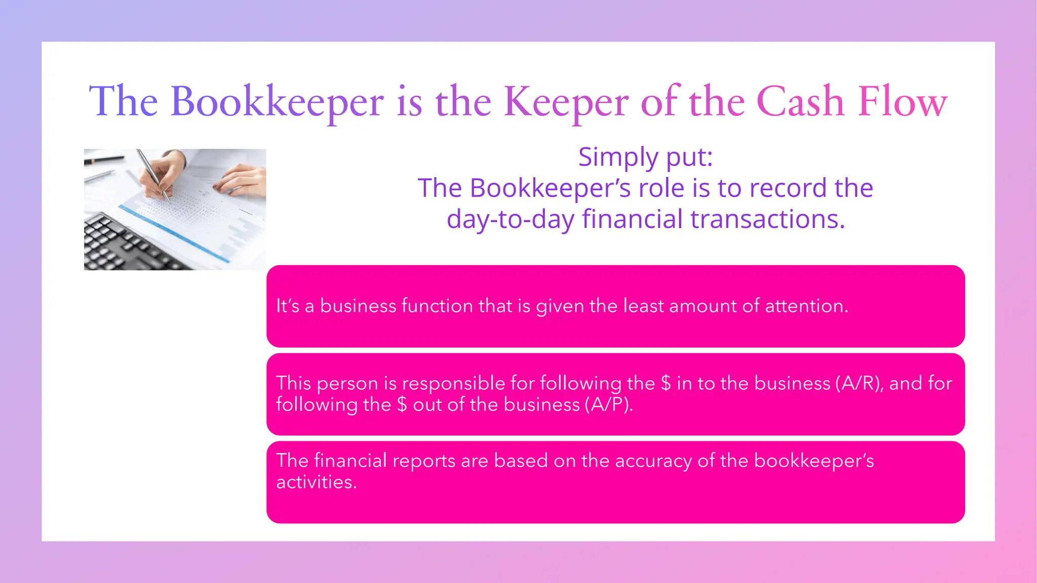 The Bookkeeper is the Keeper of the Cash Flow
It’s a business function that is given the least amount of attention.
This person is responsible for following the $ in to the business (A/R), and for
following the $ out of the business (A/P).
The financial reports are based on the accuracy of the bookkeeper’s
activities.
Simply put:
The Bookkeeper’s role is to record the
day-to-day financial transactions.
 
