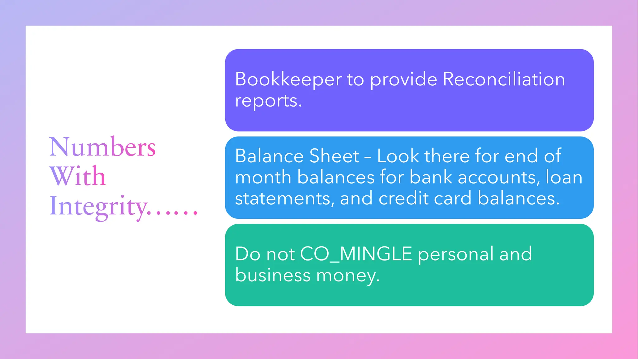 Numbers
With
Integrity……
Bookkeeper to provide Reconciliation
reports.
Balance Sheet – Look there for end of
month balances for bank accounts, loan
statements, and credit card balances.
Do not CO_MINGLE personal and
business money.
 