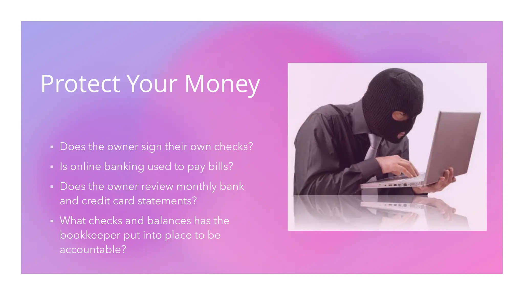 Protect Your Money
▪ Does the owner sign their own checks?
▪ Is online banking used to pay bills?
▪ Does the owner review monthly bank
and credit card statements?
▪ What checks and balances has the
bookkeeper put into place to be
accountable?
 