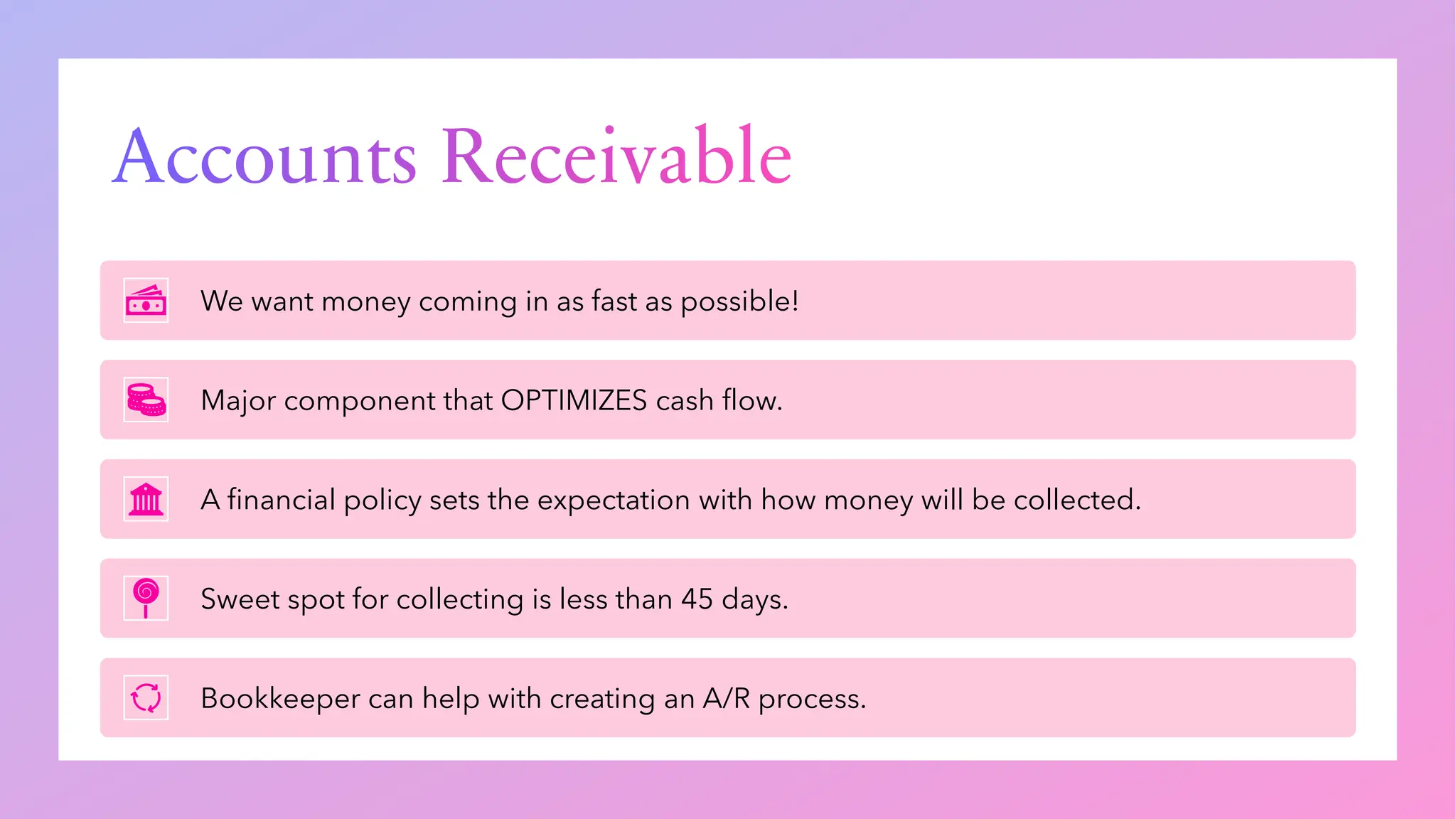 Accounts Receivable
We want money coming in as fast as possible!
Major component that OPTIMIZES cash flow.
A financial policy sets the expectation with how money will be collected.
Sweet spot for collecting is less than 45 days.
Bookkeeper can help with creating an A/R process.
 