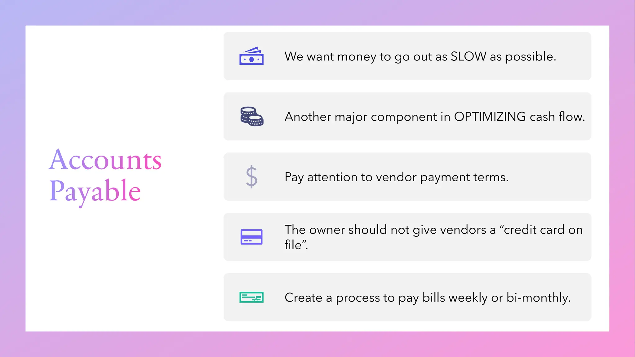 Accounts
Payable
We want money to go out as SLOW as possible.
Another major component in OPTIMIZING cash flow.
Pay attention to vendor payment terms.
The owner should not give vendors a “credit card on
file”.
Create a process to pay bills weekly or bi-monthly.
 