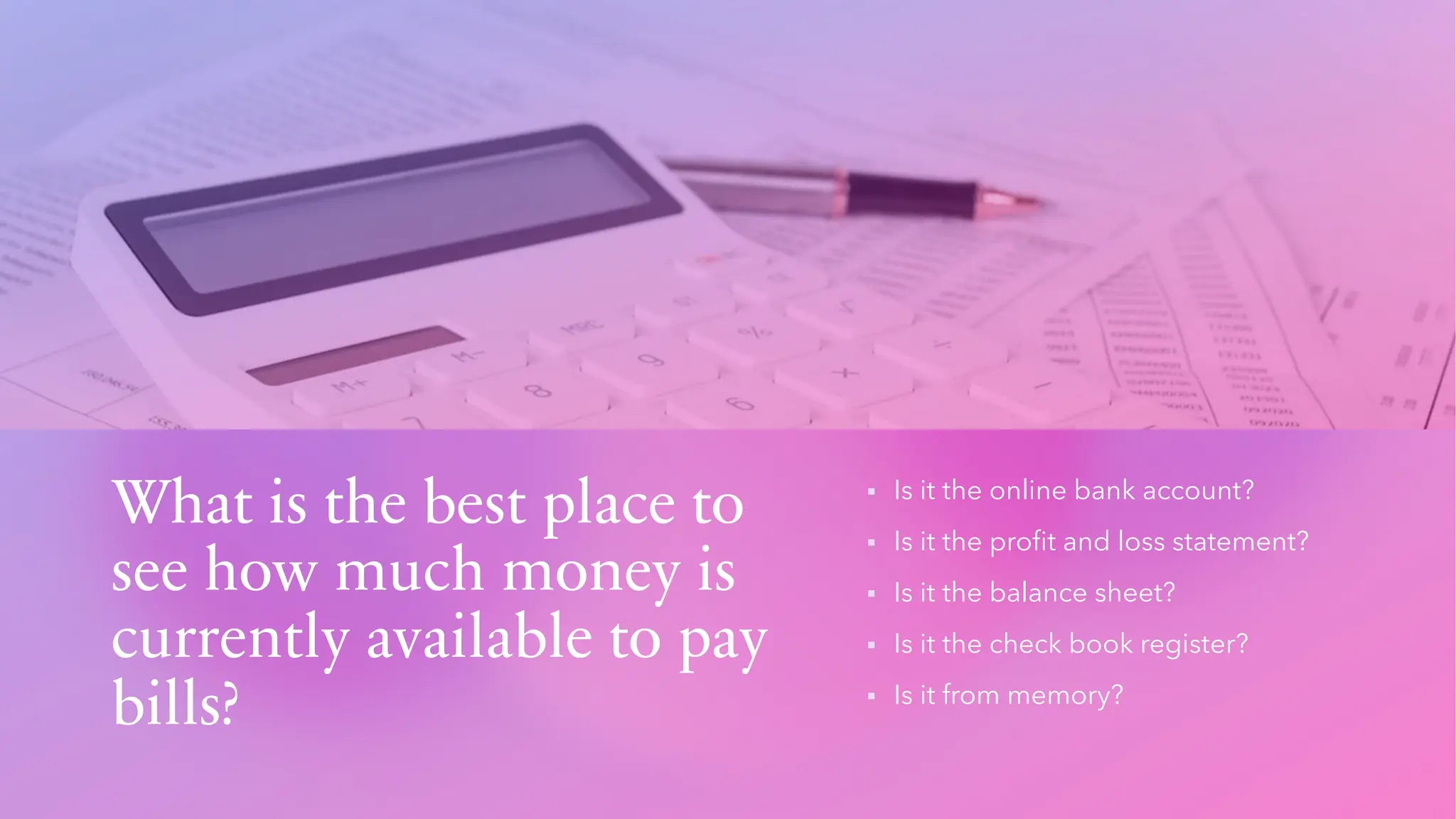 What is the best place to
see how much money is
currently available to pay
bills?
▪ Is it the online bank account?
▪ Is it the profit and loss statement?
▪ Is it the balance sheet?
▪ Is it the check book register?
▪ Is it from memory?
 