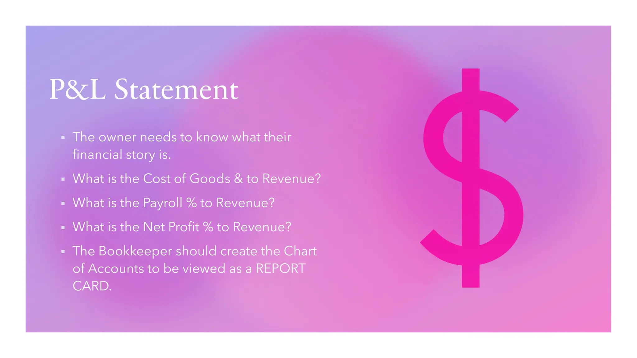 P&L Statement
▪ The owner needs to know what their
financial story is.
▪ What is the Cost of Goods & to Revenue?
▪ What is the Payroll % to Revenue?
▪ What is the Net Profit % to Revenue?
▪ The Bookkeeper should create the Chart
of Accounts to be viewed as a REPORT
CARD.
 