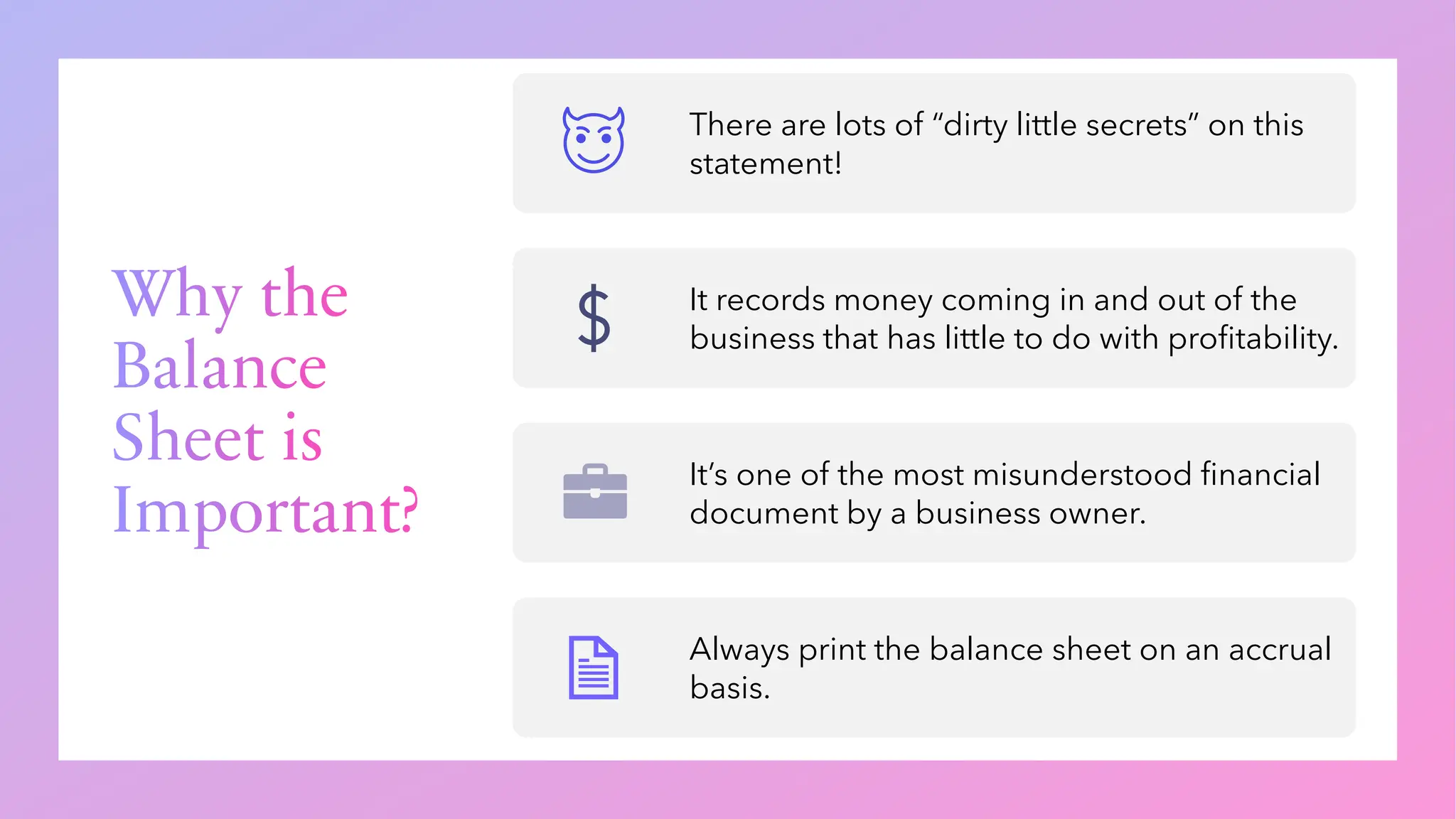 Why the
Balance
Sheet is
Important?
There are lots of “dirty little secrets” on this
statement!
It records money coming in and out of the
business that has little to do with profitability.
It’s one of the most misunderstood financial
document by a business owner.
Always print the balance sheet on an accrual
basis.
 
