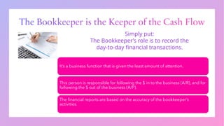 The Bookkeeper is the Keeper of the Cash Flow
It’s a business function that is given the least amount of attention.
This person is responsible for following the $ in to the business (A/R), and for
following the $ out of the business (A/P).
The financial reports are based on the accuracy of the bookkeeper’s
activities.
Simply put:
The Bookkeeper’s role is to record the
day-to-day financial transactions.
 