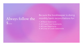Always follow the
$....
Be sure the bookkeeper is doing
monthly bank reconciliations for:
1. All Bank Statements
2. All Credit Card Statements
3. All Loan Statements
4. All Lines of Credit Statements
 