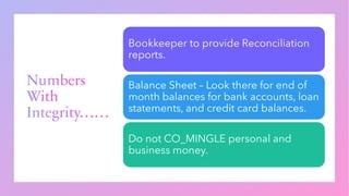 Numbers
With
Integrity……
Bookkeeper to provide Reconciliation
reports.
Balance Sheet – Look there for end of
month balances for bank accounts, loan
statements, and credit card balances.
Do not CO_MINGLE personal and
business money.
 