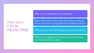 How can a
CPA be
PROACTIVE?
Offer to do quarterly tax estimates.
Before the end of the year, the owner should
know what their projected tax liabilities will be.
Offer advice with W2 Wages and Distributions.
Offer tax strategies to help get more money
into the client’s pockets.
 