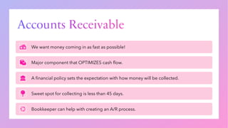 Accounts Receivable
We want money coming in as fast as possible!
Major component that OPTIMIZES cash flow.
A financial policy sets the expectation with how money will be collected.
Sweet spot for collecting is less than 45 days.
Bookkeeper can help with creating an A/R process.
 