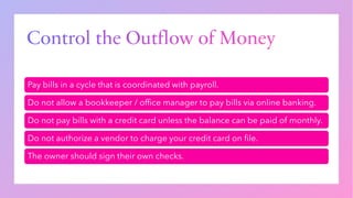 Control the Outflow of Money
Pay bills in a cycle that is coordinated with payroll.
Do not allow a bookkeeper / office manager to pay bills via online banking.
Do not pay bills with a credit card unless the balance can be paid of monthly.
Do not authorize a vendor to charge your credit card on file.
The owner should sign their own checks.
 