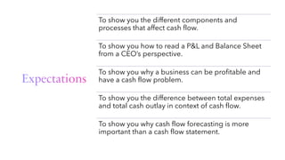 Expectations
To show you the different components and
processes that affect cash flow.
To show you how to read a P&L and Balance Sheet
from a CEO’s perspective.
To show you why a business can be profitable and
have a cash flow problem.
To show you the difference between total expenses
and total cash outlay in context of cash flow.
To show you why cash flow forecasting is more
important than a cash flow statement.
 