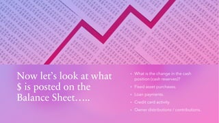 Now let’s look at what
$ is posted on the
Balance Sheet…..
▪ What is the change in the cash
position (cash reserves)?
▪ Fixed asset purchases.
▪ Loan payments.
▪ Credit card activity.
▪ Owner distributions / contributions.
 