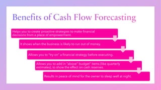 Benefits of Cash Flow Forecasting
Helps you to create proactive strategies to make financial
decisions from a place of empowerment.
It shows when the business is likely to run out of money.
Allows you to “try on” a financial strategy before executing.
Allows you to add in “above” budget” items (like quarterly
estimates), to show the effect on cash reserves.
Results in peace of mind for the owner to sleep well at night.
 