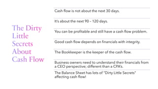 The Dirty
Little
Secrets
About
Cash Flow
Cash flow is not about the next 30 days.
It’s about the next 90 – 120 days.
You can be profitable and still have a cash flow problem.
Good cash flow depends on financials with integrity.
The Bookkeeper is the keeper of the cash flow.
Business owners need to understand their financials from
a CEO perspective; different than a CPA’s.
The Balance Sheet has lots of “Dirty Little Secrets”
affecting cash flow!
 