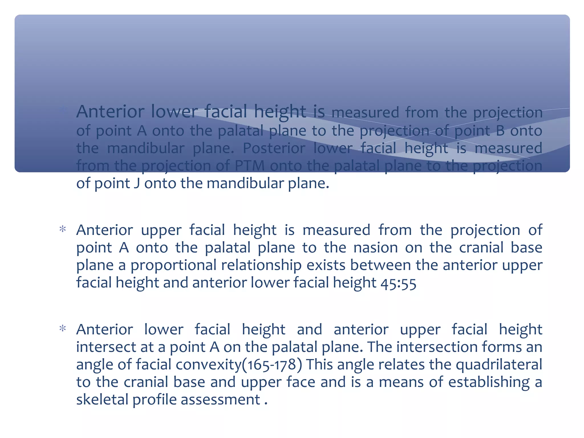 ∗ Anterior lower facial height is measured from the projection
of point A onto the palatal plane to the projection of point B onto
the mandibular plane. Posterior lower facial height is measured
from the projection of PTM onto the palatal plane to the projection
of point J onto the mandibular plane.

∗ Anterior upper facial height is measured from the projection of
point A onto the palatal plane to the nasion on the cranial base
plane a proportional relationship exists between the anterior upper
facial height and anterior lower facial height 45:55
∗ Anterior lower facial height and anterior upper facial height
intersect at a point A on the palatal plane. The intersection forms an
angle of facial convexity(165-178) This angle relates the quadrilateral
to the cranial base and upper face and is a means of establishing a
skeletal profile assessment .

 