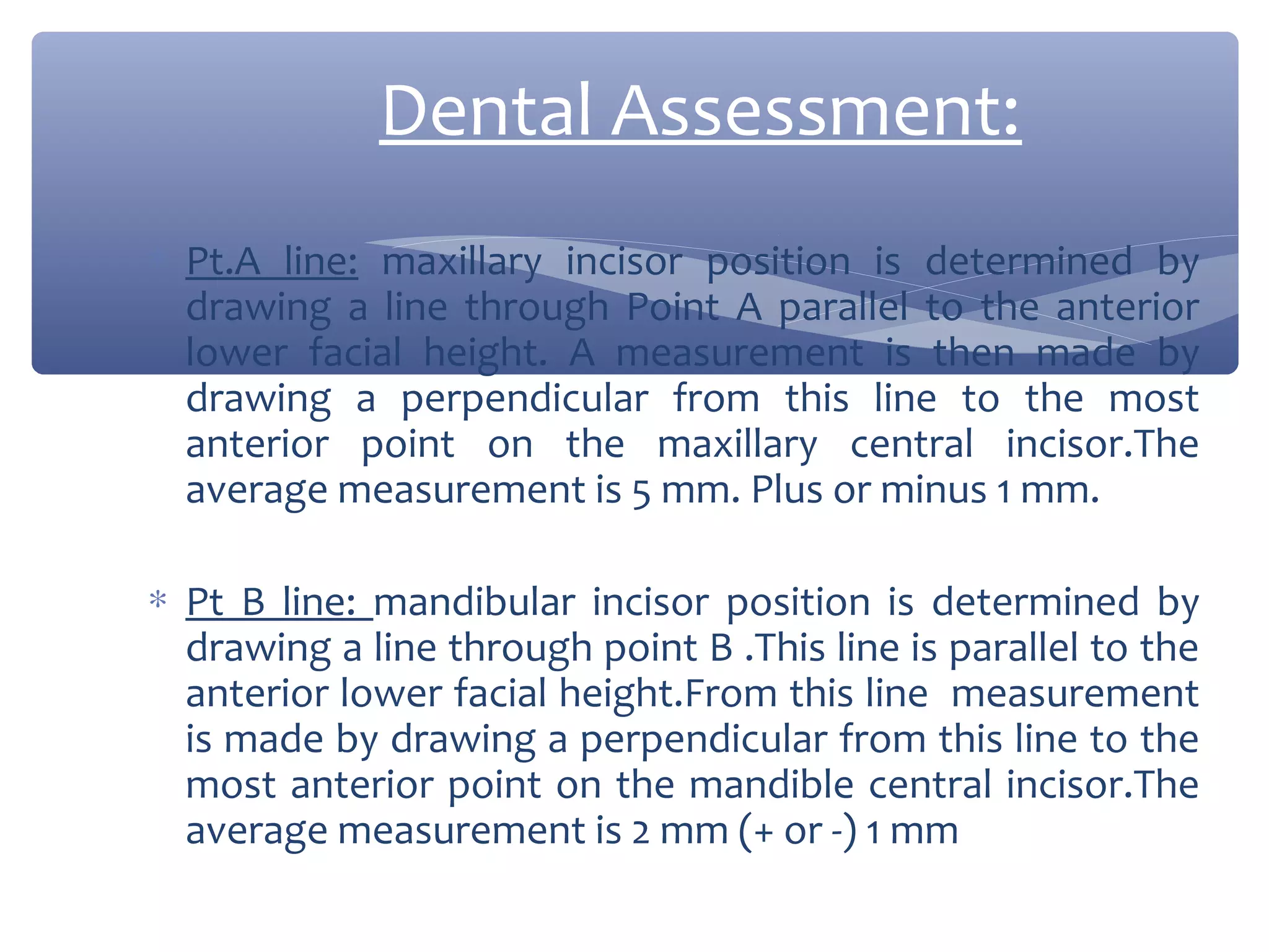 Dental Assessment:
∗ Pt.A line: maxillary incisor position is determined by
drawing a line through Point A parallel to the anterior
lower facial height. A measurement is then made by
drawing a perpendicular from this line to the most
anterior point on the maxillary central incisor.The
average measurement is 5 mm. Plus or minus 1 mm.
∗ Pt B line: mandibular incisor position is determined by
drawing a line through point B .This line is parallel to the
anterior lower facial height.From this line measurement
is made by drawing a perpendicular from this line to the
most anterior point on the mandible central incisor.The
average measurement is 2 mm (+ or -) 1 mm

 
