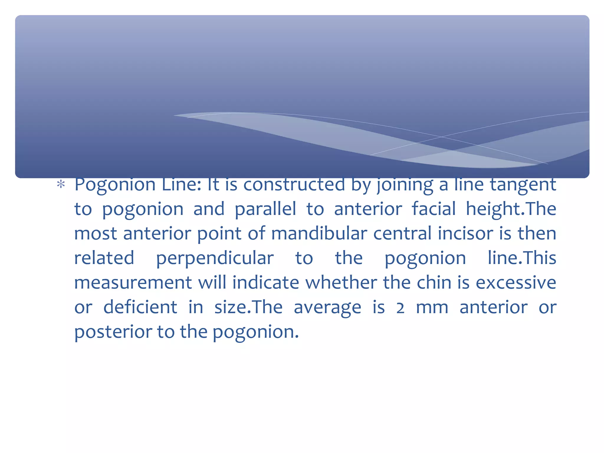 ∗ Pogonion Line: It is constructed by joining a line tangent
to pogonion and parallel to anterior facial height.The
most anterior point of mandibular central incisor is then
related perpendicular to the pogonion line.This
measurement will indicate whether the chin is excessive
or deficient in size.The average is 2 mm anterior or
posterior to the pogonion.

 