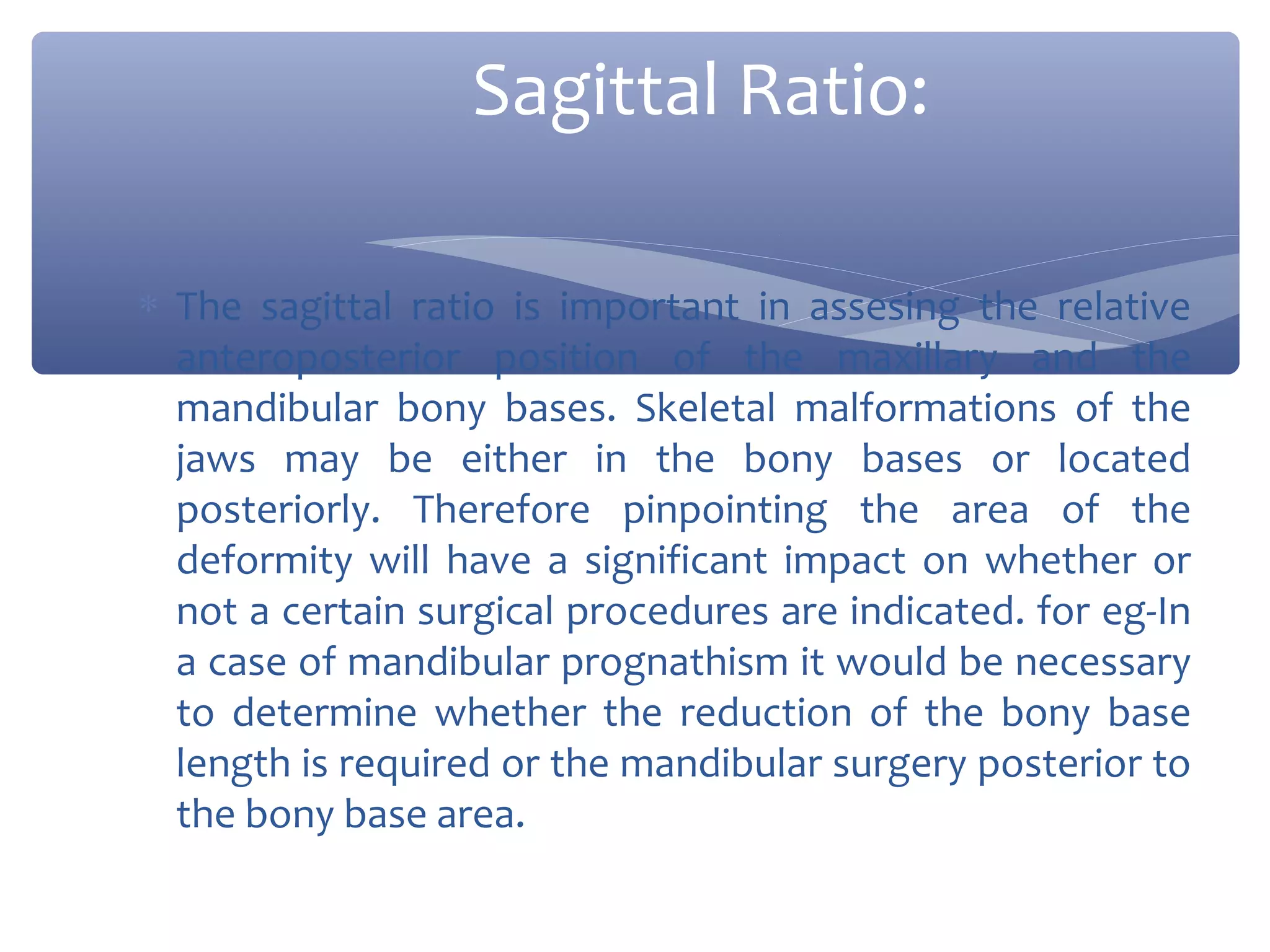 Sagittal Ratio:
∗ The sagittal ratio is important in assesing the relative
anteroposterior position of the maxillary and the
mandibular bony bases. Skeletal malformations of the
jaws may be either in the bony bases or located
posteriorly. Therefore pinpointing the area of the
deformity will have a significant impact on whether or
not a certain surgical procedures are indicated. for eg-In
a case of mandibular prognathism it would be necessary
to determine whether the reduction of the bony base
length is required or the mandibular surgery posterior to
the bony base area.

 