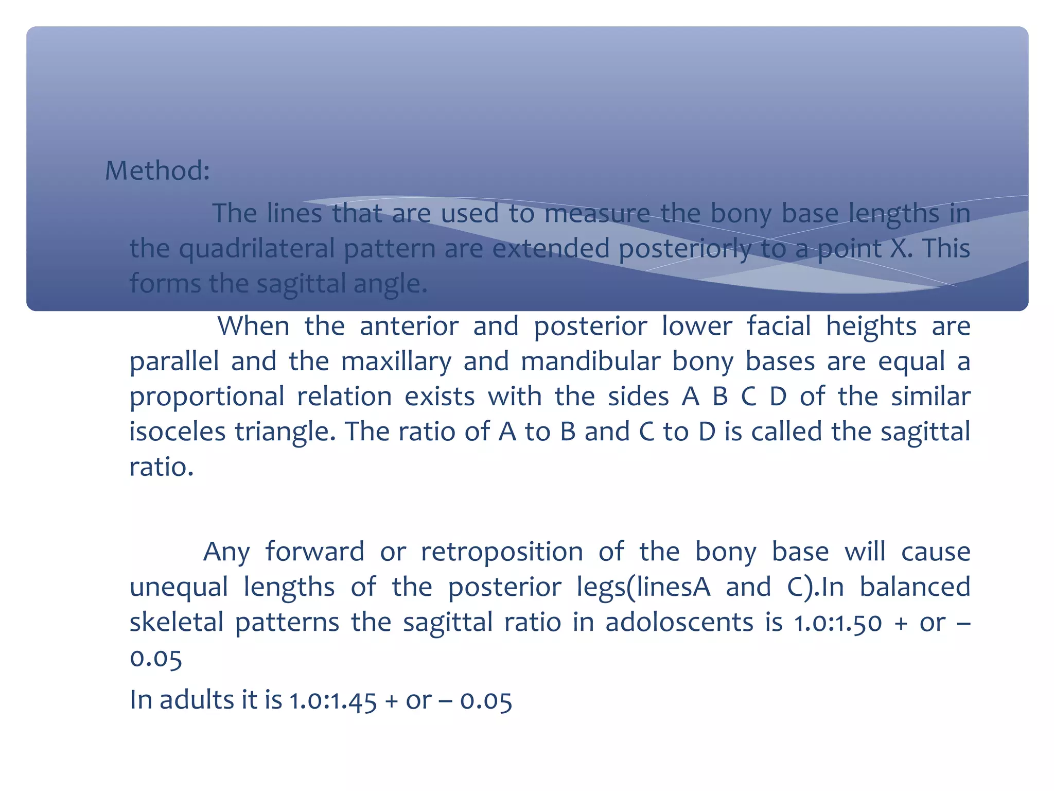 Method:
The lines that are used to measure the bony base lengths in
the quadrilateral pattern are extended posteriorly to a point X. This
forms the sagittal angle.
When the anterior and posterior lower facial heights are
parallel and the maxillary and mandibular bony bases are equal a
proportional relation exists with the sides A B C D of the similar
isoceles triangle. The ratio of A to B and C to D is called the sagittal
ratio.
Any forward or retroposition of the bony base will cause
unequal lengths of the posterior legs(linesA and C).In balanced
skeletal patterns the sagittal ratio in adoloscents is 1.0:1.50 + or –
0.05
In adults it is 1.0:1.45 + or – 0.05

 