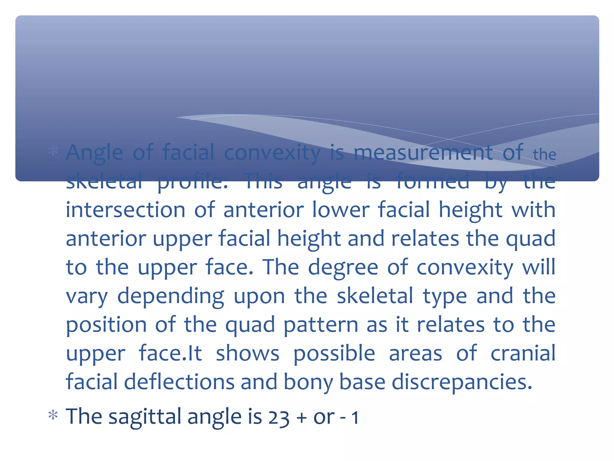 ∗ Angle of facial convexity is measurement of the
skeletal profile: This angle is formed by the
intersection of anterior lower facial height with
anterior upper facial height and relates the quad
to the upper face. The degree of convexity will
vary depending upon the skeletal type and the
position of the quad pattern as it relates to the
upper face.It shows possible areas of cranial
facial deflections and bony base discrepancies.
∗ The sagittal angle is 23 + or - 1

 