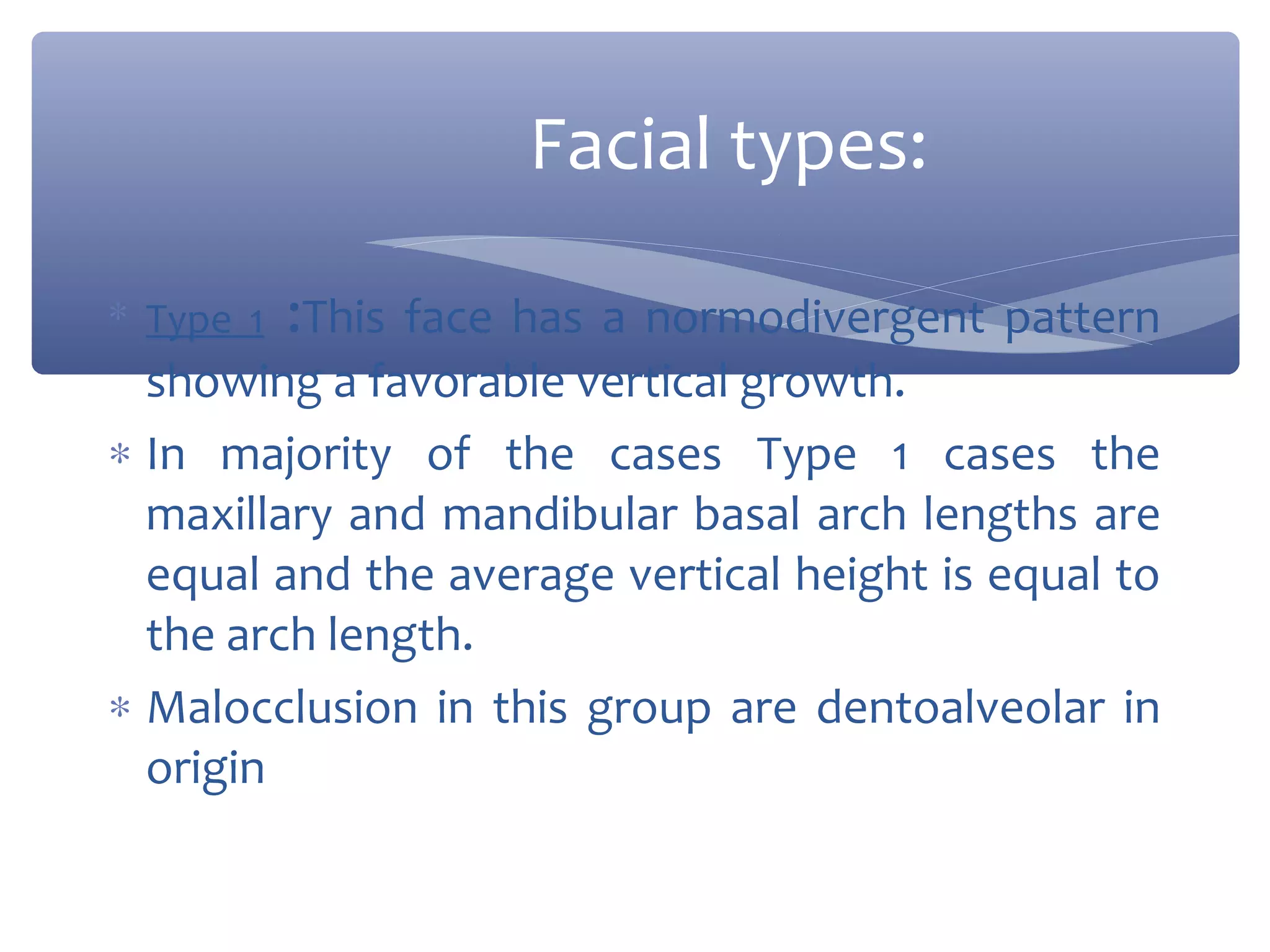 Facial types:
∗ Type 1 :This face has a normodivergent pattern

showing a favorable vertical growth.
∗ In majority of the cases Type 1 cases the
maxillary and mandibular basal arch lengths are
equal and the average vertical height is equal to
the arch length.
∗ Malocclusion in this group are dentoalveolar in
origin

 