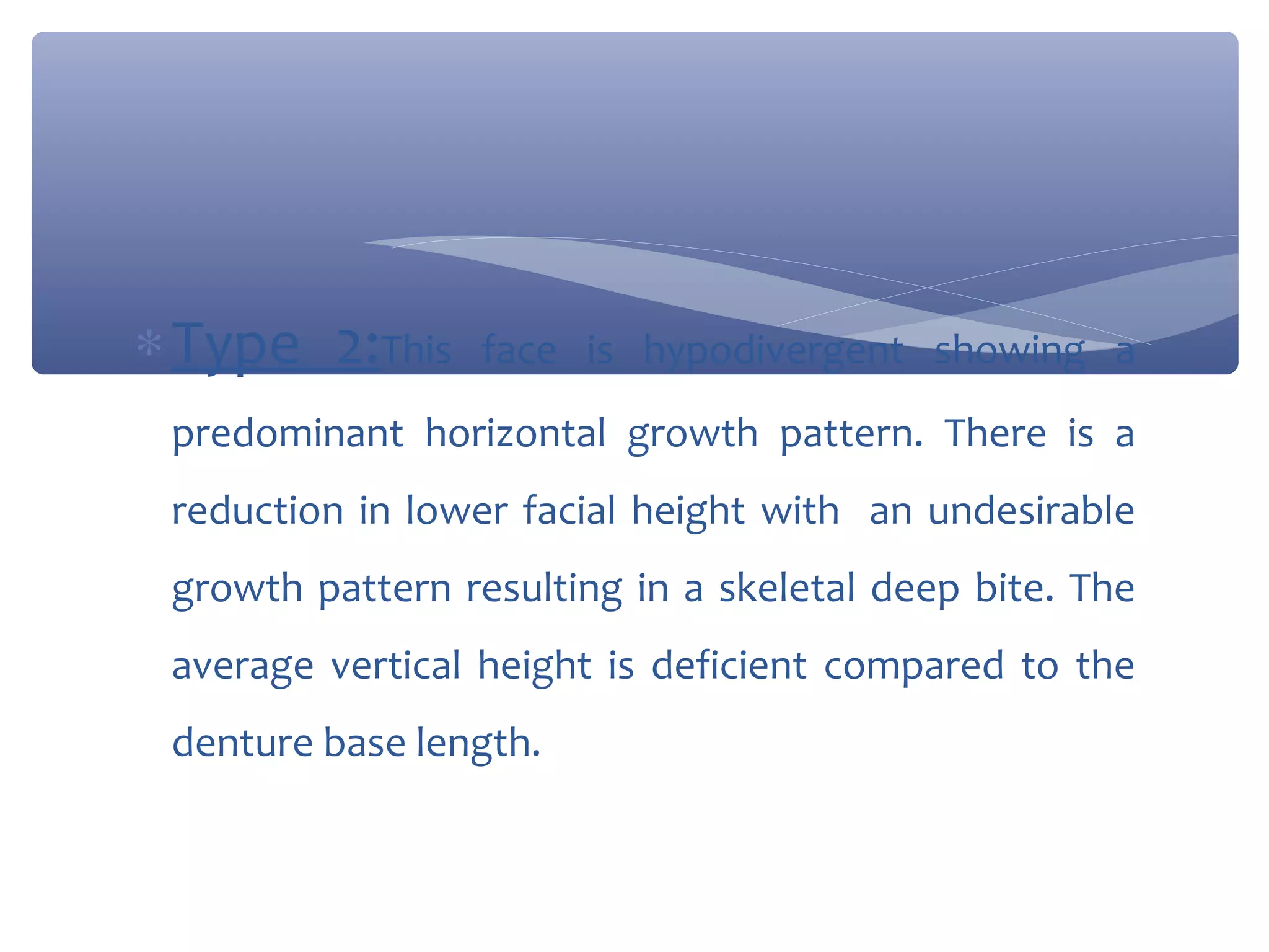 ∗ Type 2:This

face is hypodivergent showing a

predominant horizontal growth pattern. There is a
reduction in lower facial height with an undesirable
growth pattern resulting in a skeletal deep bite. The
average vertical height is deficient compared to the
denture base length.

 