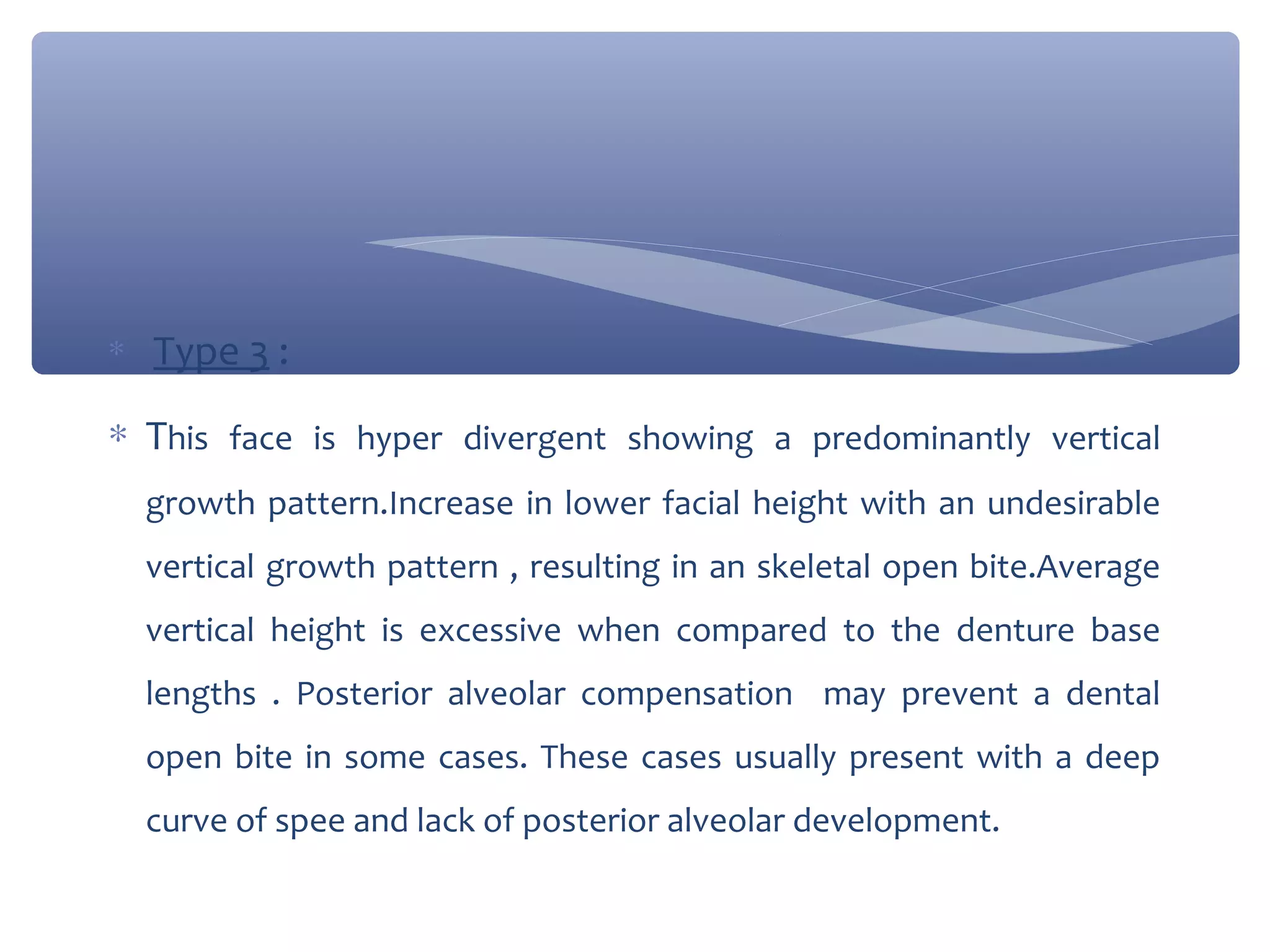 ∗

Type 3 :

∗ This face is hyper divergent showing a predominantly vertical
growth pattern.Increase in lower facial height with an undesirable
vertical growth pattern , resulting in an skeletal open bite.Average
vertical height is excessive when compared to the denture base
lengths . Posterior alveolar compensation may prevent a dental
open bite in some cases. These cases usually present with a deep
curve of spee and lack of posterior alveolar development.

 