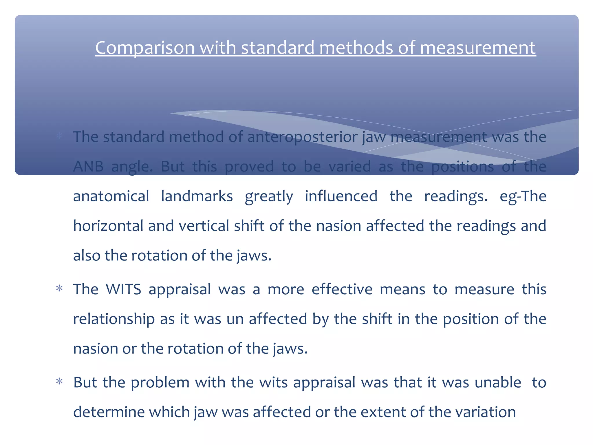 Comparison with standard methods of measurement

∗ The standard method of anteroposterior jaw measurement was the
ANB angle. But this proved to be varied as the positions of the
anatomical landmarks greatly influenced the readings. eg-The
horizontal and vertical shift of the nasion affected the readings and
also the rotation of the jaws.
∗ The WITS appraisal was a more effective means to measure this
relationship as it was un affected by the shift in the position of the
nasion or the rotation of the jaws.
∗ But the problem with the wits appraisal was that it was unable to
determine which jaw was affected or the extent of the variation

 