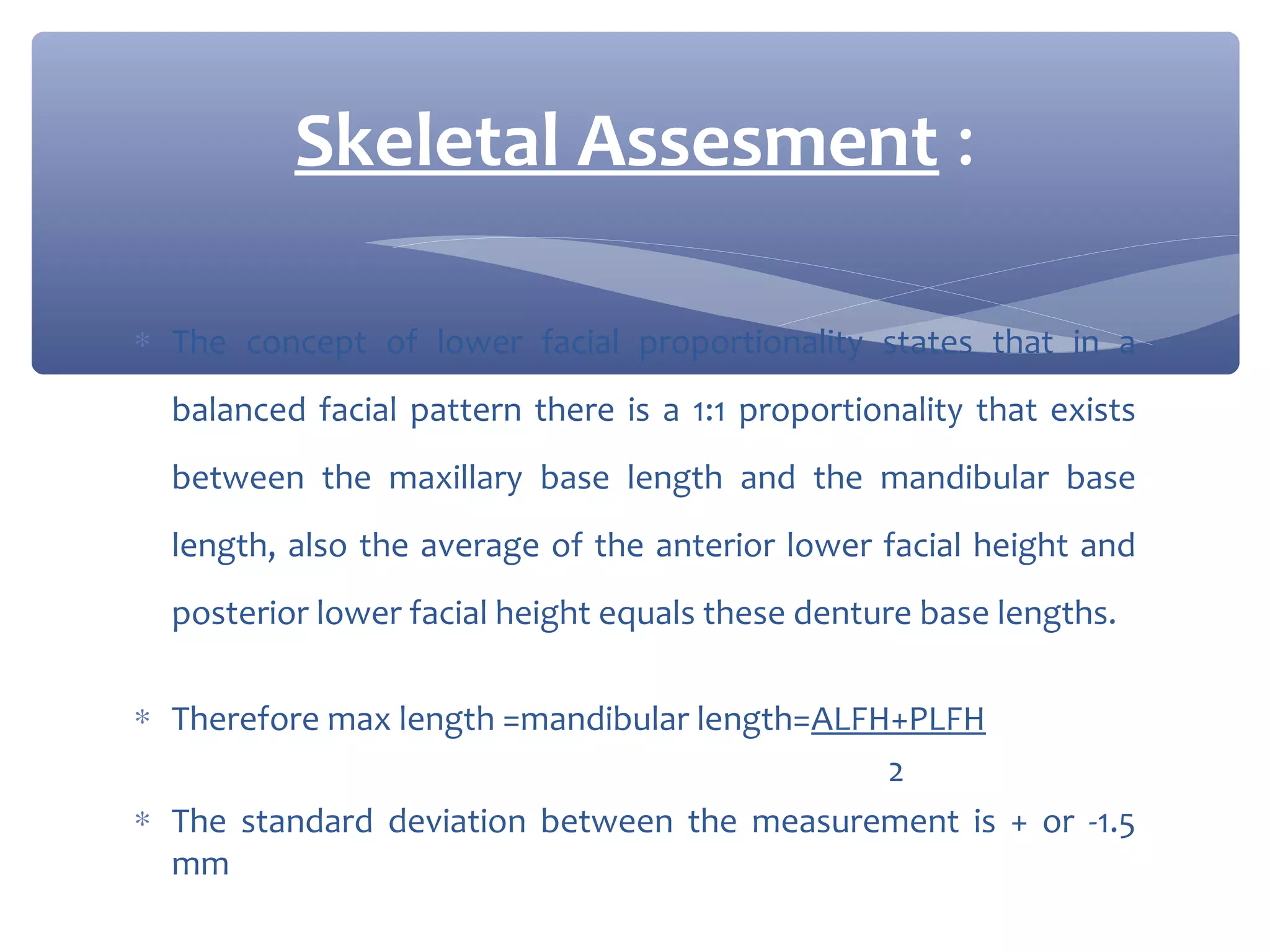 Skeletal Assesment :
∗ The concept of lower facial proportionality states that in a
balanced facial pattern there is a 1:1 proportionality that exists
between the maxillary base length and the mandibular base
length, also the average of the anterior lower facial height and
posterior lower facial height equals these denture base lengths.
∗ Therefore max length =mandibular length=ALFH+PLFH
2
∗ The standard deviation between the measurement is + or -1.5
mm

 
