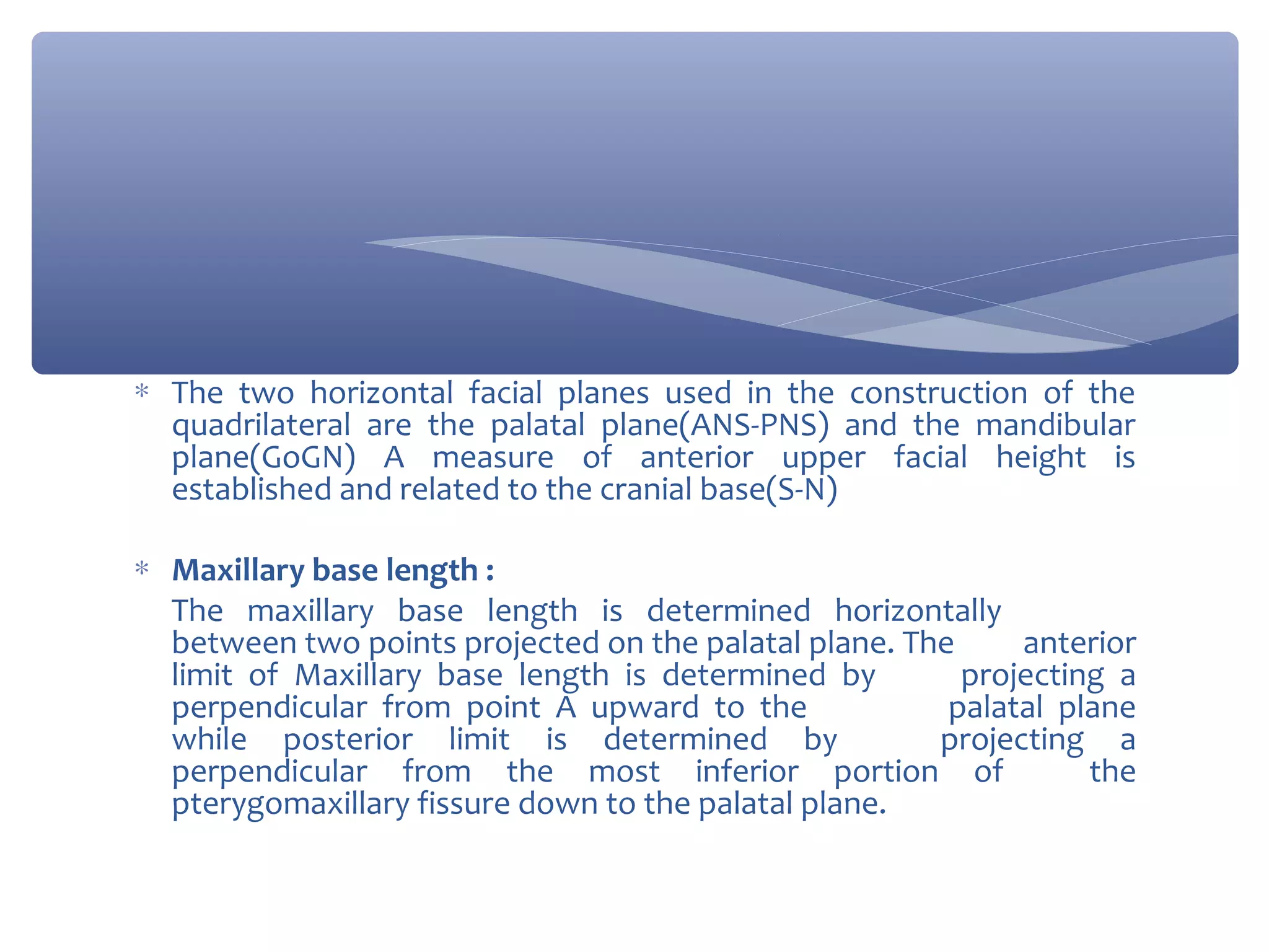∗ The two horizontal facial planes used in the construction of the
quadrilateral are the palatal plane(ANS-PNS) and the mandibular
plane(GoGN) A measure of anterior upper facial height is
established and related to the cranial base(S-N)
∗ Maxillary base length :
The maxillary base length is determined horizontally
between two points projected on the palatal plane. The
anterior
limit of Maxillary base length is determined by
projecting a
perpendicular from point A upward to the
palatal plane
while posterior limit is determined by
projecting a
perpendicular from the most inferior portion of
the
pterygomaxillary fissure down to the palatal plane.

 
