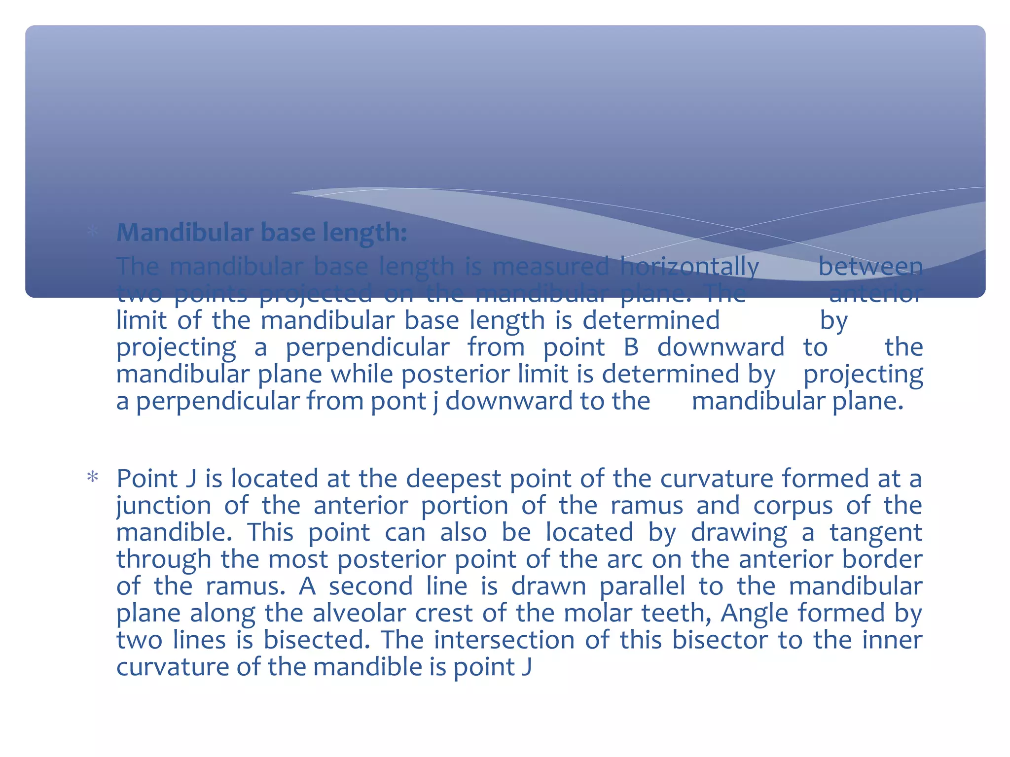 ∗ Mandibular base length:
The mandibular base length is measured horizontally
between
two points projected on the mandibular plane. The
anterior
limit of the mandibular base length is determined
by
projecting a perpendicular from point B downward to
the
mandibular plane while posterior limit is determined by projecting
a perpendicular from pont j downward to the mandibular plane.
∗ Point J is located at the deepest point of the curvature formed at a
junction of the anterior portion of the ramus and corpus of the
mandible. This point can also be located by drawing a tangent
through the most posterior point of the arc on the anterior border
of the ramus. A second line is drawn parallel to the mandibular
plane along the alveolar crest of the molar teeth, Angle formed by
two lines is bisected. The intersection of this bisector to the inner
curvature of the mandible is point J

 