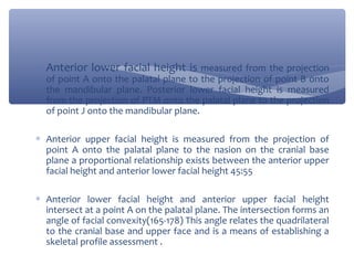 ∗ Anterior lower facial height is measured from the projection
of point A onto the palatal plane to the projection of point B onto
the mandibular plane. Posterior lower facial height is measured
from the projection of PTM onto the palatal plane to the projection
of point J onto the mandibular plane.

∗ Anterior upper facial height is measured from the projection of
point A onto the palatal plane to the nasion on the cranial base
plane a proportional relationship exists between the anterior upper
facial height and anterior lower facial height 45:55
∗ Anterior lower facial height and anterior upper facial height
intersect at a point A on the palatal plane. The intersection forms an
angle of facial convexity(165-178) This angle relates the quadrilateral
to the cranial base and upper face and is a means of establishing a
skeletal profile assessment .

 