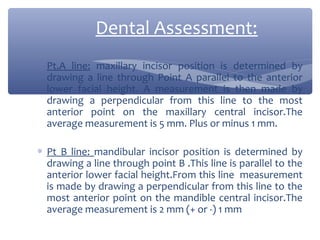 Dental Assessment:
∗ Pt.A line: maxillary incisor position is determined by
drawing a line through Point A parallel to the anterior
lower facial height. A measurement is then made by
drawing a perpendicular from this line to the most
anterior point on the maxillary central incisor.The
average measurement is 5 mm. Plus or minus 1 mm.
∗ Pt B line: mandibular incisor position is determined by
drawing a line through point B .This line is parallel to the
anterior lower facial height.From this line measurement
is made by drawing a perpendicular from this line to the
most anterior point on the mandible central incisor.The
average measurement is 2 mm (+ or -) 1 mm

 