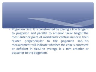 ∗ Pogonion Line: It is constructed by joining a line tangent
to pogonion and parallel to anterior facial height.The
most anterior point of mandibular central incisor is then
related perpendicular to the pogonion line.This
measurement will indicate whether the chin is excessive
or deficient in size.The average is 2 mm anterior or
posterior to the pogonion.

 