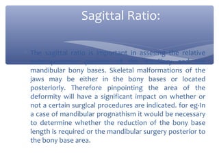 Sagittal Ratio:
∗ The sagittal ratio is important in assesing the relative
anteroposterior position of the maxillary and the
mandibular bony bases. Skeletal malformations of the
jaws may be either in the bony bases or located
posteriorly. Therefore pinpointing the area of the
deformity will have a significant impact on whether or
not a certain surgical procedures are indicated. for eg-In
a case of mandibular prognathism it would be necessary
to determine whether the reduction of the bony base
length is required or the mandibular surgery posterior to
the bony base area.

 