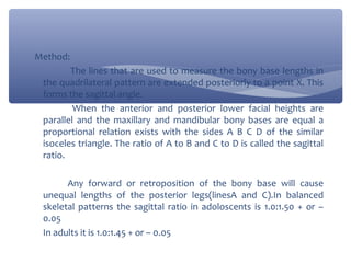 Method:
The lines that are used to measure the bony base lengths in
the quadrilateral pattern are extended posteriorly to a point X. This
forms the sagittal angle.
When the anterior and posterior lower facial heights are
parallel and the maxillary and mandibular bony bases are equal a
proportional relation exists with the sides A B C D of the similar
isoceles triangle. The ratio of A to B and C to D is called the sagittal
ratio.
Any forward or retroposition of the bony base will cause
unequal lengths of the posterior legs(linesA and C).In balanced
skeletal patterns the sagittal ratio in adoloscents is 1.0:1.50 + or –
0.05
In adults it is 1.0:1.45 + or – 0.05

 