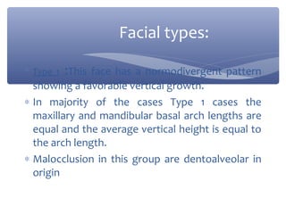 Facial types:
∗ Type 1 :This face has a normodivergent pattern

showing a favorable vertical growth.
∗ In majority of the cases Type 1 cases the
maxillary and mandibular basal arch lengths are
equal and the average vertical height is equal to
the arch length.
∗ Malocclusion in this group are dentoalveolar in
origin

 