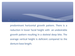 ∗ Type 2:This

face is hypodivergent showing a

predominant horizontal growth pattern. There is a
reduction in lower facial height with an undesirable
growth pattern resulting in a skeletal deep bite. The
average vertical height is deficient compared to the
denture base length.

 