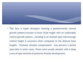 ∗

Type 3 :

∗ This face is hyper divergent showing a predominantly vertical
growth pattern.Increase in lower facial height with an undesirable
vertical growth pattern , resulting in an skeletal open bite.Average
vertical height is excessive when compared to the denture base
lengths . Posterior alveolar compensation may prevent a dental
open bite in some cases. These cases usually present with a deep
curve of spee and lack of posterior alveolar development.

 
