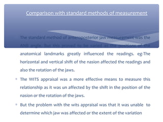 Comparison with standard methods of measurement

∗ The standard method of anteroposterior jaw measurement was the
ANB angle. But this proved to be varied as the positions of the
anatomical landmarks greatly influenced the readings. eg-The
horizontal and vertical shift of the nasion affected the readings and
also the rotation of the jaws.
∗ The WITS appraisal was a more effective means to measure this
relationship as it was un affected by the shift in the position of the
nasion or the rotation of the jaws.
∗ But the problem with the wits appraisal was that it was unable to
determine which jaw was affected or the extent of the variation

 